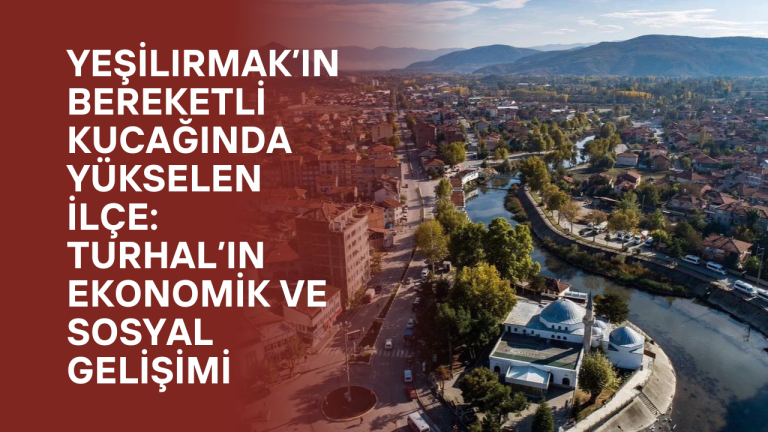 Yeşilırmak’ın Bereketli Kucağında Yükselen İlçe: Turhal’ın Ekonomik ve Sosyal Gelişimi